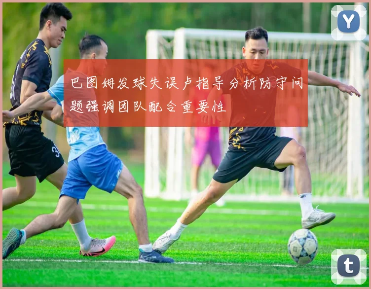 巴图姆发球失误卢指导分析防守问题强调团队配合重要性