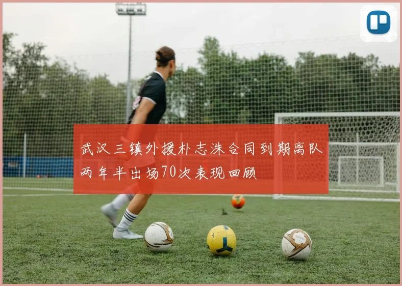 武汉三镇外援朴志洙合同到期离队两年半出场70次表现回顾