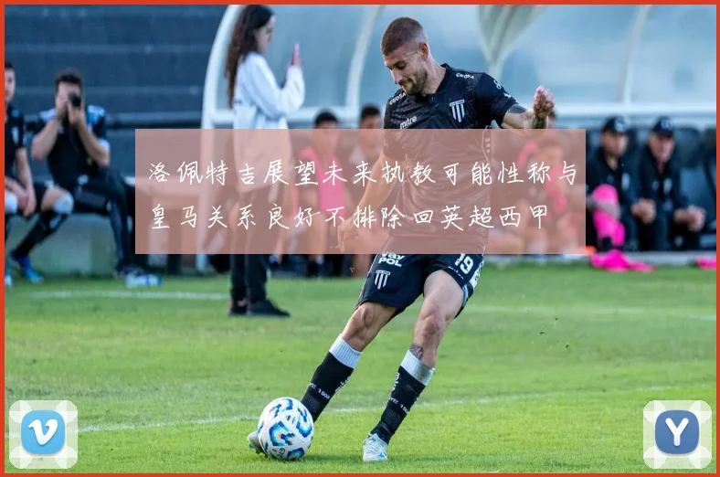 洛佩特吉展望未来执教可能性称与皇马关系良好不排除回英超西甲