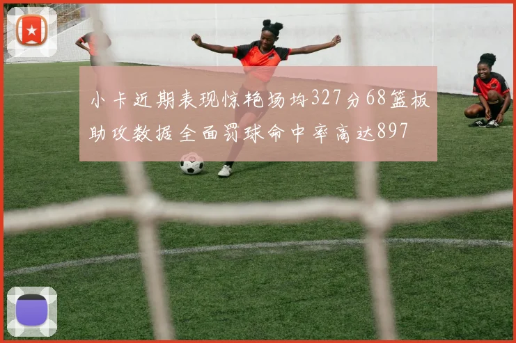 小卡近期表现惊艳场均327分68篮板助攻数据全面罚球命中率高达897