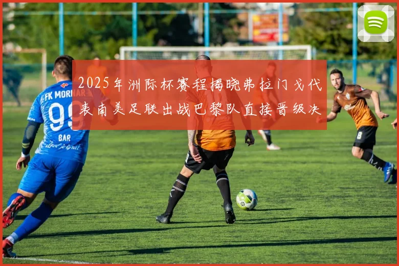 2025年洲际杯赛程揭晓弗拉门戈代表南美足联出战巴黎队直接晋级决赛