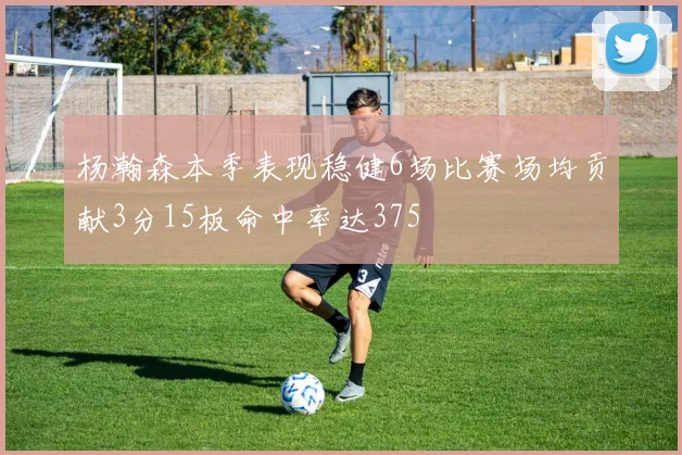 杨瀚森本季表现稳健6场比赛场均贡献3分15板命中率达375