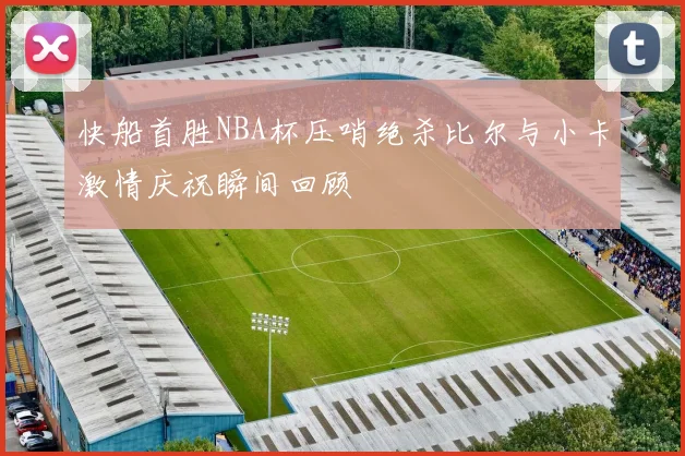 快船首胜NBA杯压哨绝杀比尔与小卡激情庆祝瞬间回顾
