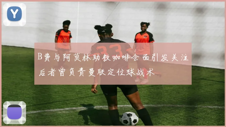 B费与阿莫林助教咖啡会面引发关注后者曾负责曼联定位球战术