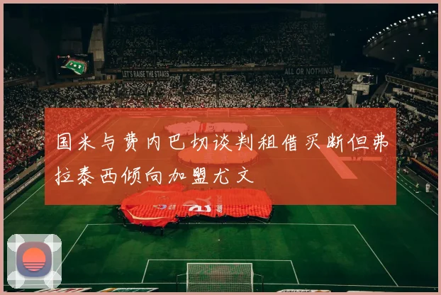 国米与费内巴切谈判租借买断但弗拉泰西倾向加盟尤文
