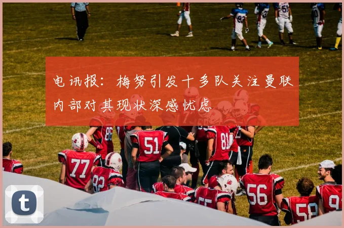 电讯报：梅努引发十多队关注曼联内部对其现状深感忧虑