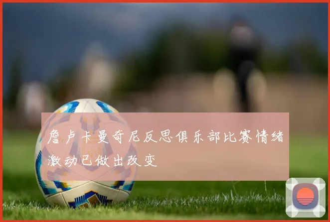 詹卢卡曼奇尼反思俱乐部比赛情绪激动已做出改变