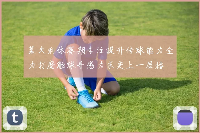 莱夫利休赛期专注提升传球能力全力打磨触球手感力求更上一层楼