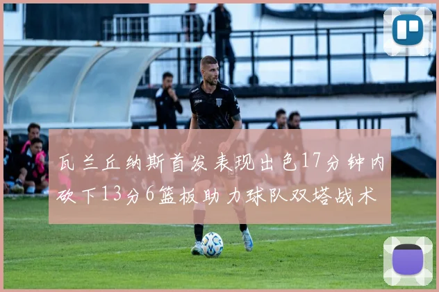 瓦兰丘纳斯首发表现出色17分钟内砍下13分6篮板助力球队双塔战术