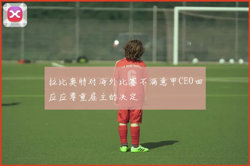 拉比奥特对海外比赛不满意甲CEO回应应尊重雇主的决定