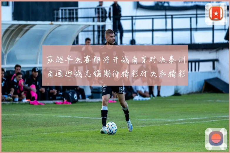 苏超半决赛即将开战南京对决泰州南通迎战无锡期待精彩对决和精彩进球