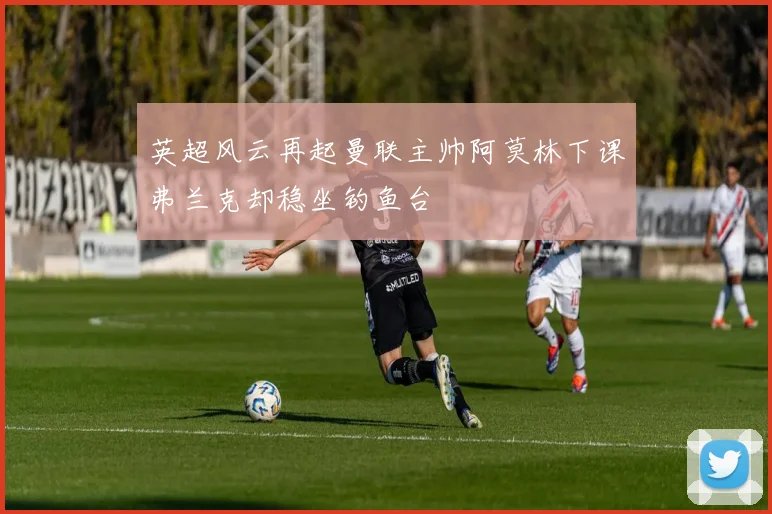 英超风云再起曼联主帅阿莫林下课弗兰克却稳坐钓鱼台