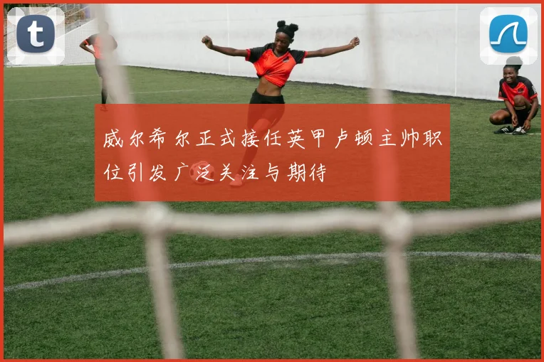 威尔希尔正式接任英甲卢顿主帅职位引发广泛关注与期待