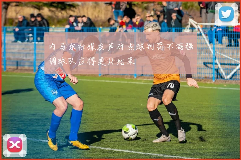 内马尔社媒发声对点球判罚不满强调球队应得更好结果