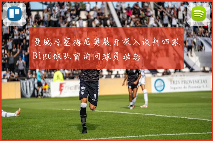 曼城与塞梅尼奥展开深入谈判四家Big6球队曾询问球员动态