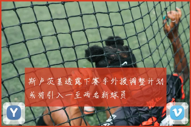 斯卢茨基透露下赛季外援调整计划或将引入一至两名新球员