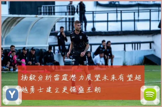 杨毅分析雷霆潜力展望未来有望超越勇士建立更强盛王朝
