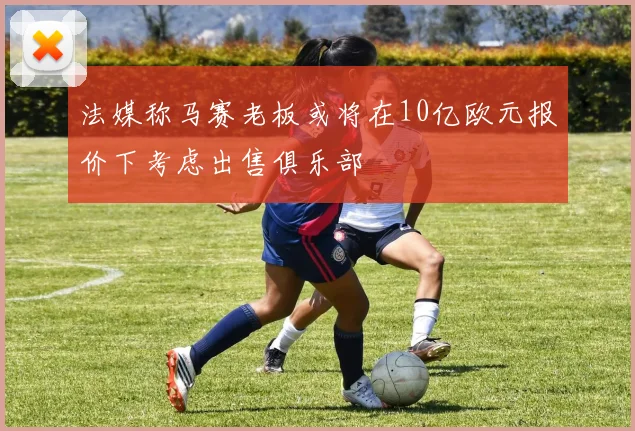 法媒称马赛老板或将在10亿欧元报价下考虑出售俱乐部